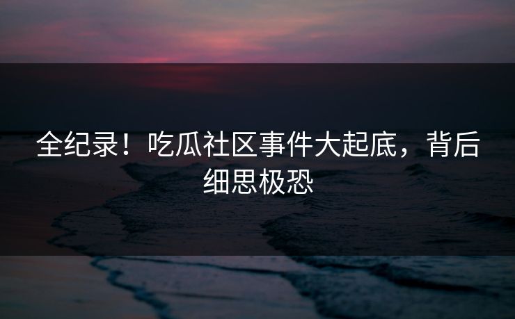 全纪录！吃瓜社区事件大起底，背后细思极恐
