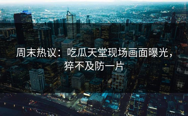 周末热议：吃瓜天堂现场画面曝光，猝不及防一片