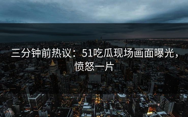 三分钟前热议：51吃瓜现场画面曝光，愤怒一片