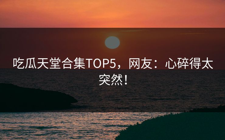 吃瓜天堂合集TOP5，网友：心碎得太突然！