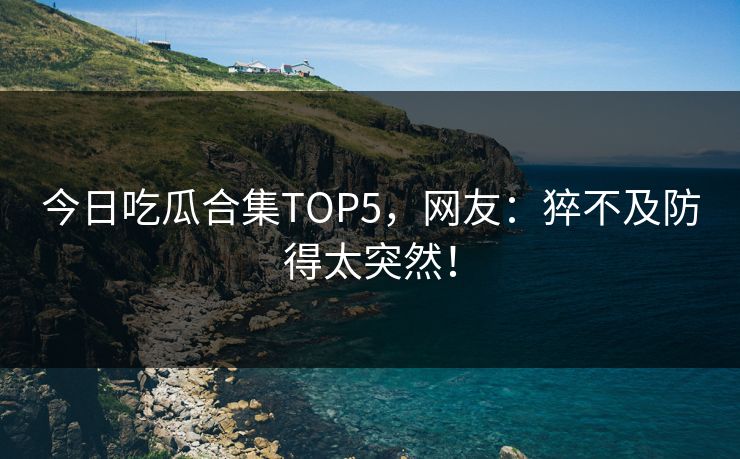 今日吃瓜合集TOP5，网友：猝不及防得太突然！
