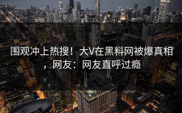 围观冲上热搜！大V在黑料网被爆真相，网友：网友直呼过瘾