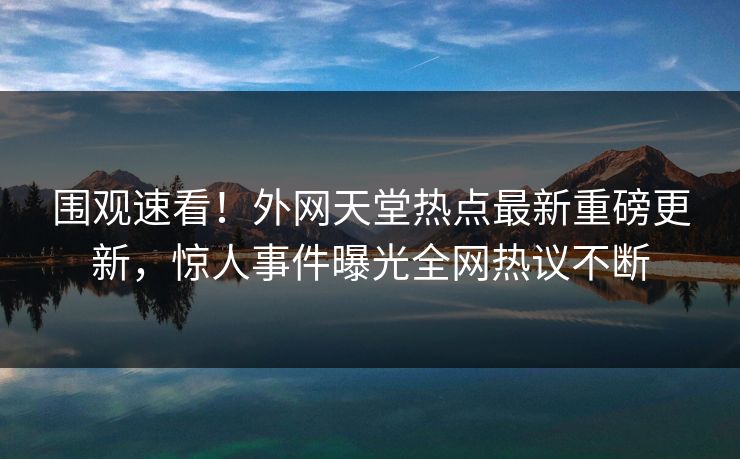 围观速看！外网天堂热点最新重磅更新，惊人事件曝光全网热议不断