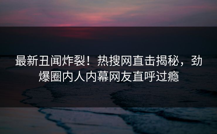 最新丑闻炸裂！热搜网直击揭秘，劲爆圈内人内幕网友直呼过瘾