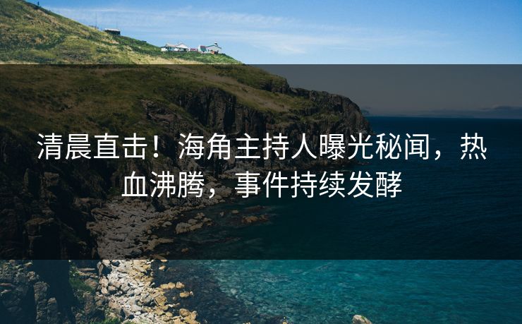 清晨直击！海角主持人曝光秘闻，热血沸腾，事件持续发酵