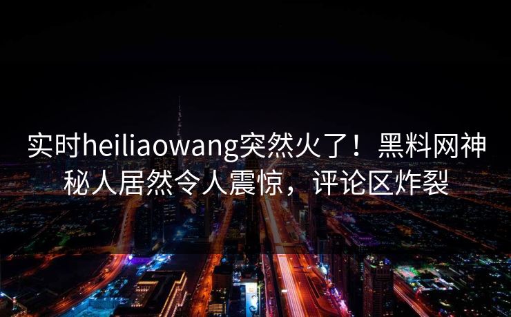 实时heiliaowang突然火了！黑料网神秘人居然令人震惊，评论区炸裂