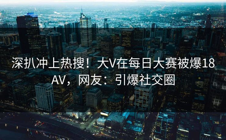 深扒冲上热搜！大V在每日大赛被爆18AV，网友：引爆社交圈
