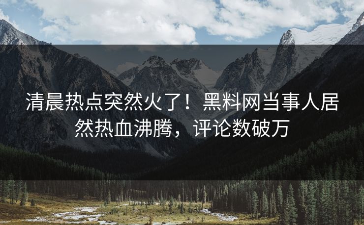 清晨热点突然火了！黑料网当事人居然热血沸腾，评论数破万