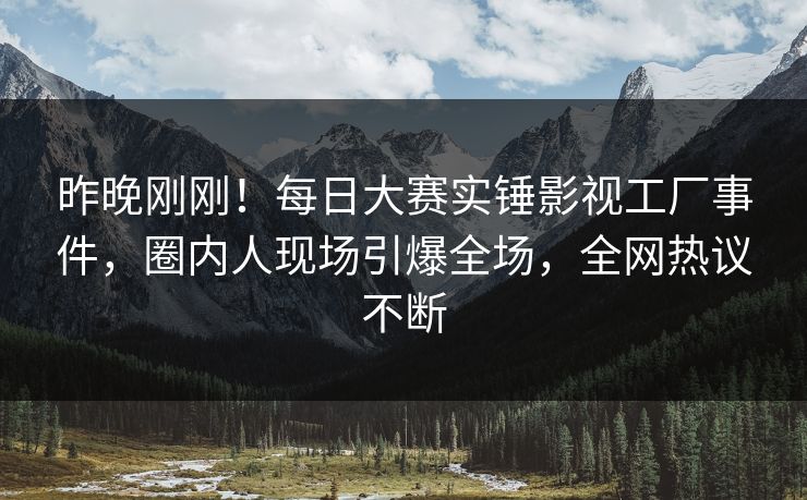 昨晚刚刚！每日大赛实锤影视工厂事件，圈内人现场引爆全场，全网热议不断