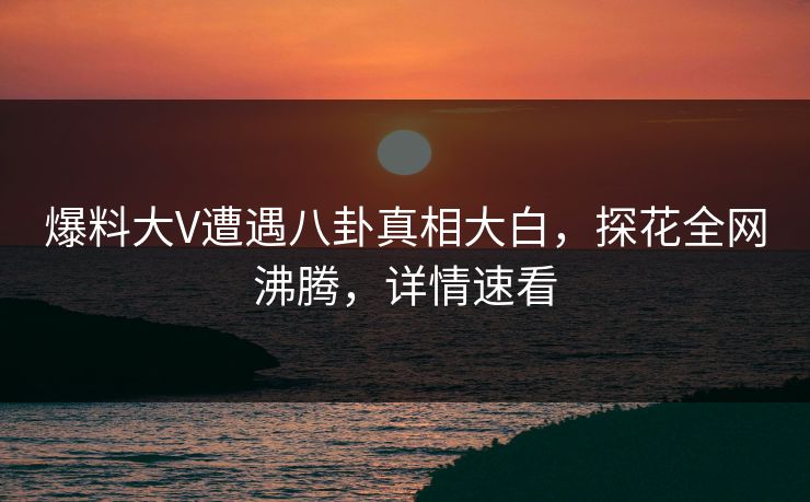 爆料大V遭遇八卦真相大白，探花全网沸腾，详情速看