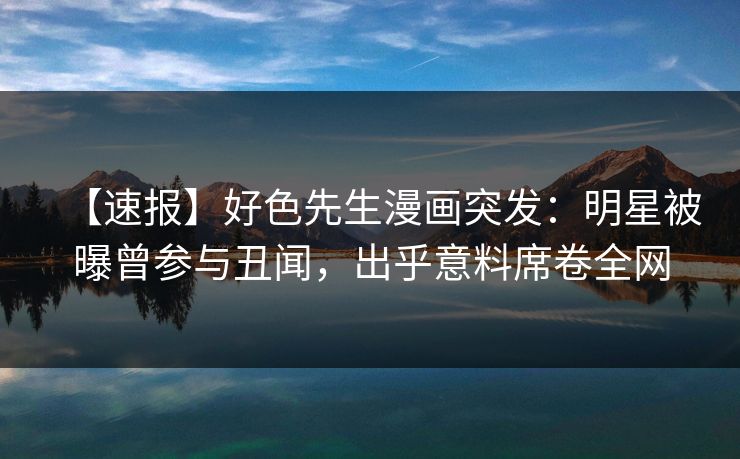 【速报】好色先生漫画突发：明星被曝曾参与丑闻，出乎意料席卷全网