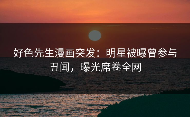 好色先生漫画突发：明星被曝曾参与丑闻，曝光席卷全网