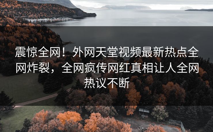 震惊全网！外网天堂视频最新热点全网炸裂，全网疯传网红真相让人全网热议不断