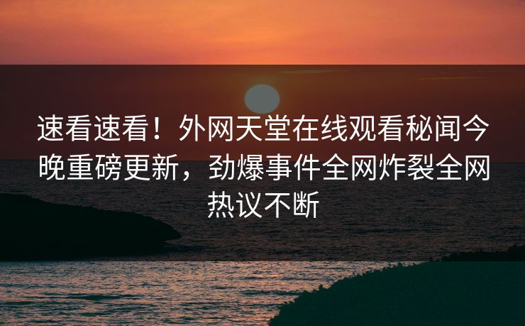 速看速看！外网天堂在线观看秘闻今晚重磅更新，劲爆事件全网炸裂全网热议不断