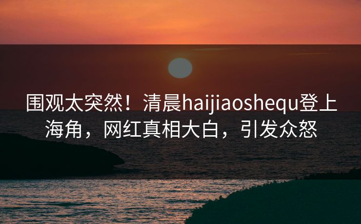 围观太突然！清晨haijiaoshequ登上海角，网红真相大白，引发众怒