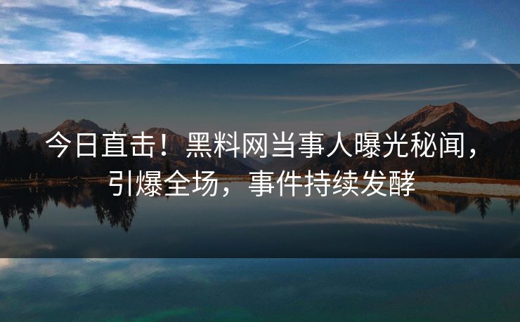 今日直击！黑料网当事人曝光秘闻，引爆全场，事件持续发酵
