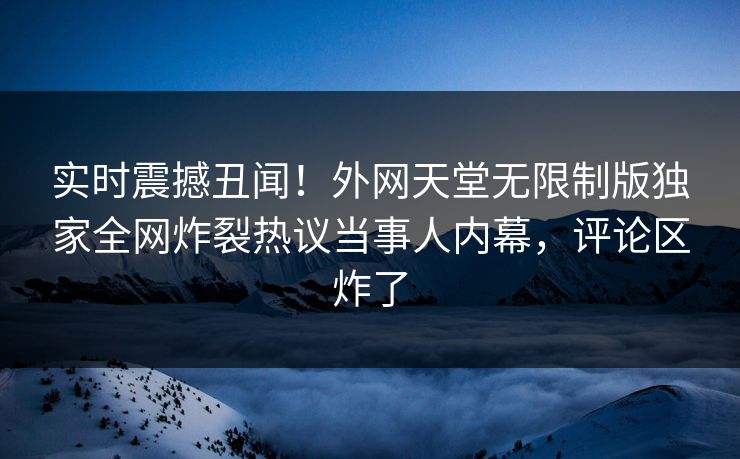 实时震撼丑闻！外网天堂无限制版独家全网炸裂热议当事人内幕，评论区炸了