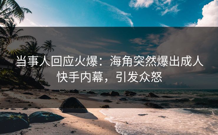 当事人回应火爆：海角突然爆出成人快手内幕，引发众怒
