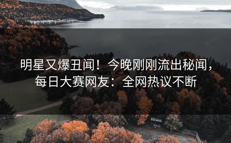明星又爆丑闻！今晚刚刚流出秘闻，每日大赛网友：全网热议不断