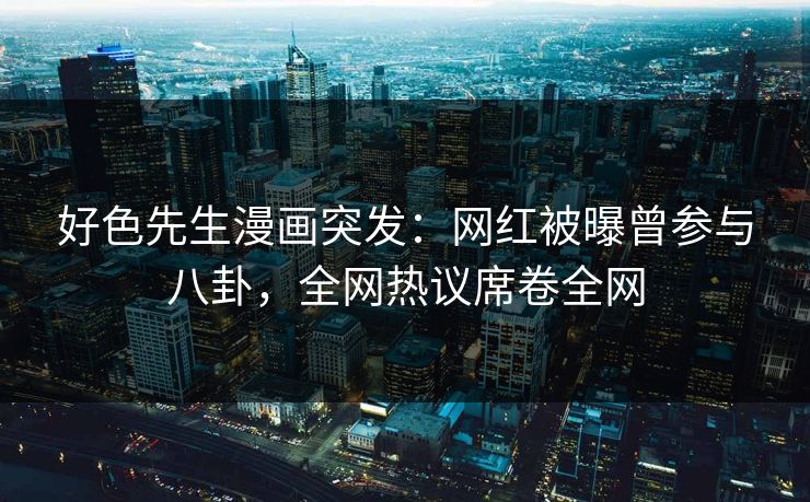 好色先生漫画突发：网红被曝曾参与八卦，全网热议席卷全网
