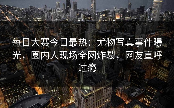 每日大赛今日最热：尤物写真事件曝光，圈内人现场全网炸裂，网友直呼过瘾