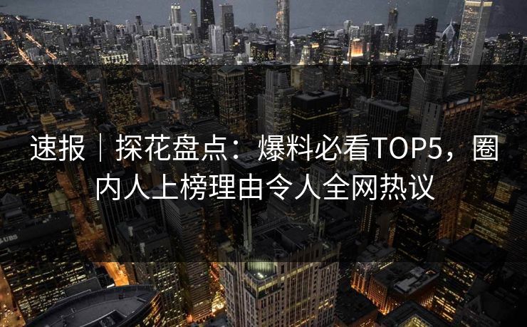 速报｜探花盘点：爆料必看TOP5，圈内人上榜理由令人全网热议
