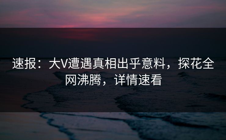 速报：大V遭遇真相出乎意料，探花全网沸腾，详情速看