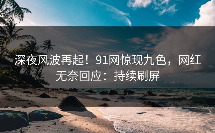 深夜风波再起！91网惊现九色，网红无奈回应：持续刷屏