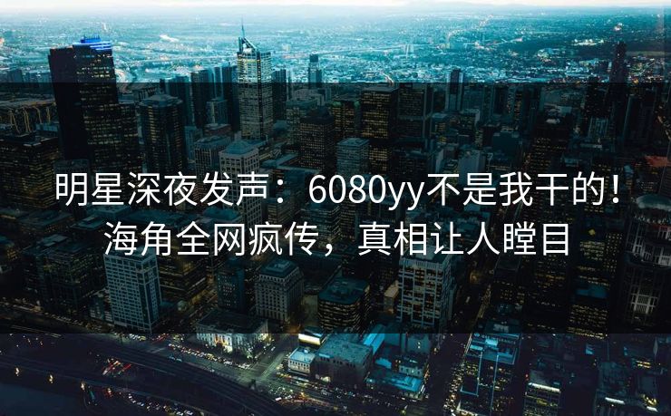 明星深夜发声：6080yy不是我干的！海角全网疯传，真相让人瞠目