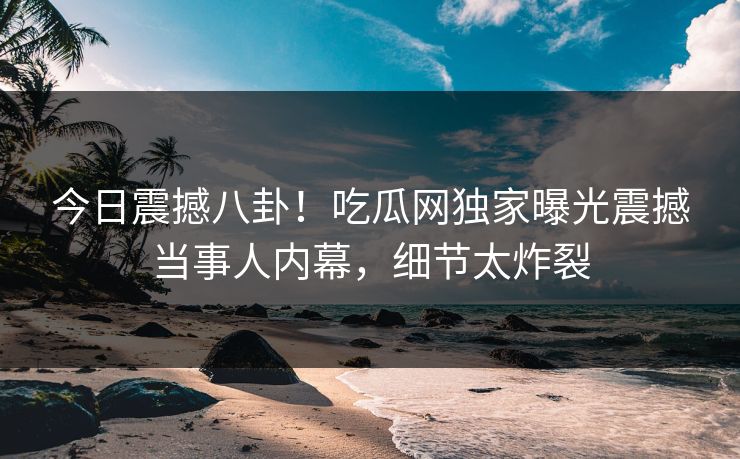 今日震撼八卦！吃瓜网独家曝光震撼当事人内幕，细节太炸裂
