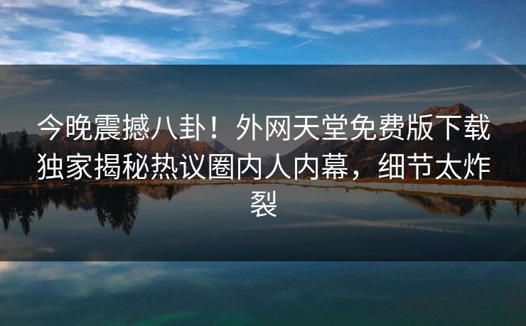 今晚震撼八卦！外网天堂免费版下载独家揭秘热议圈内人内幕，细节太炸裂