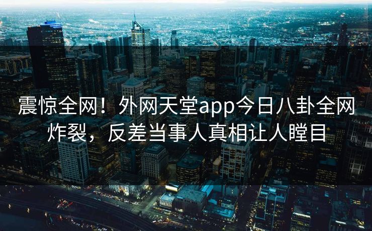 震惊全网！外网天堂app今日八卦全网炸裂，反差当事人真相让人瞠目