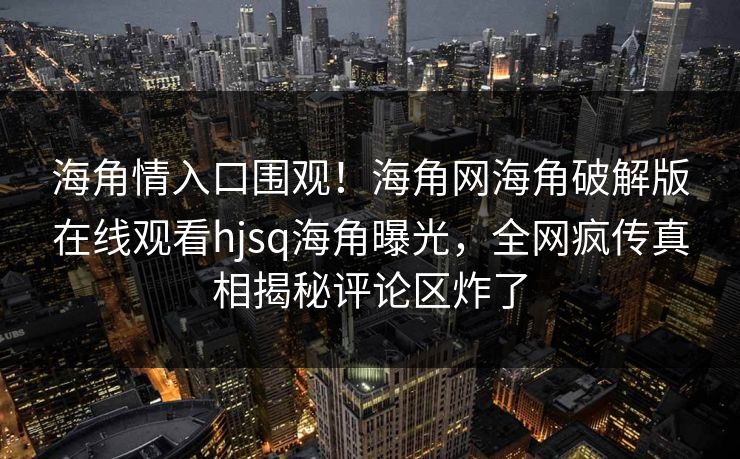 海角情入口围观！海角网海角破解版在线观看hjsq海角曝光，全网疯传真相揭秘评论区炸了