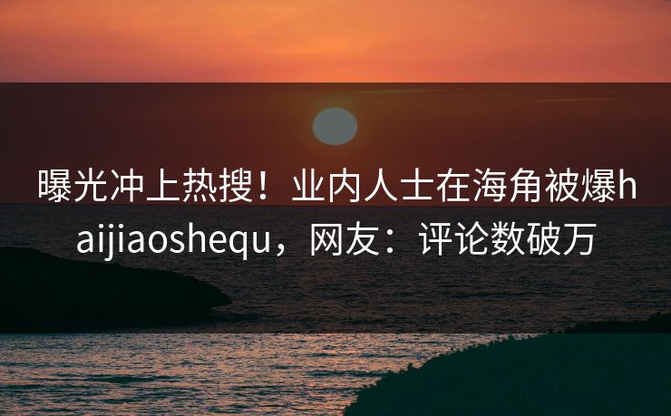 曝光冲上热搜！业内人士在海角被爆haijiaoshequ，网友：评论数破万
