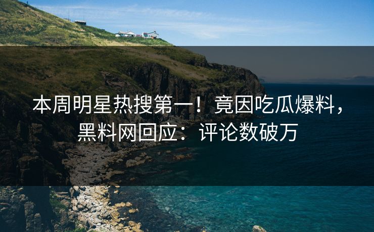 本周明星热搜第一！竟因吃瓜爆料，黑料网回应：评论数破万