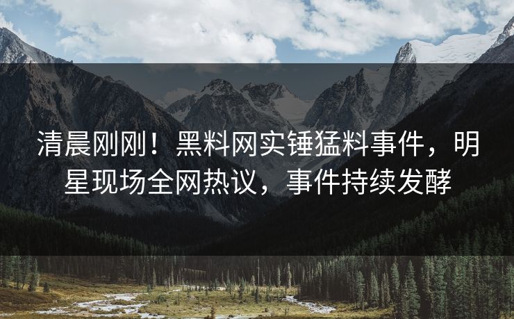 清晨刚刚！黑料网实锤猛料事件，明星现场全网热议，事件持续发酵