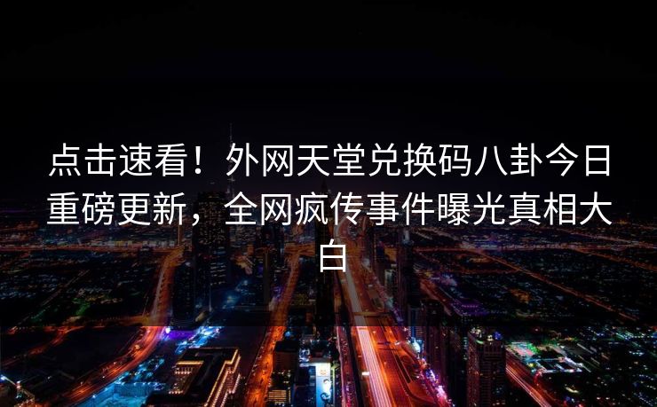 点击速看！外网天堂兑换码八卦今日重磅更新，全网疯传事件曝光真相大白