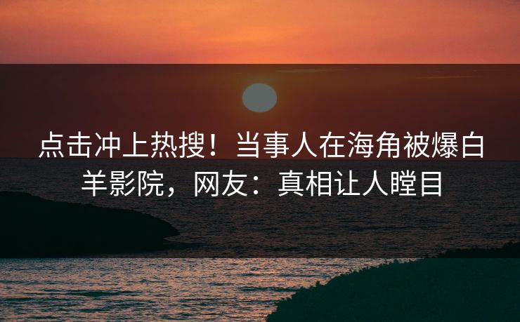 点击冲上热搜！当事人在海角被爆白羊影院，网友：真相让人瞠目