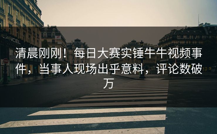 清晨刚刚！每日大赛实锤牛牛视频事件，当事人现场出乎意料，评论数破万