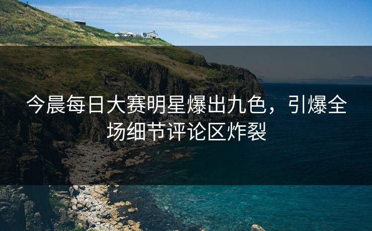 今晨每日大赛明星爆出九色，引爆全场细节评论区炸裂