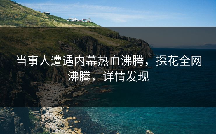 当事人遭遇内幕热血沸腾，探花全网沸腾，详情发现