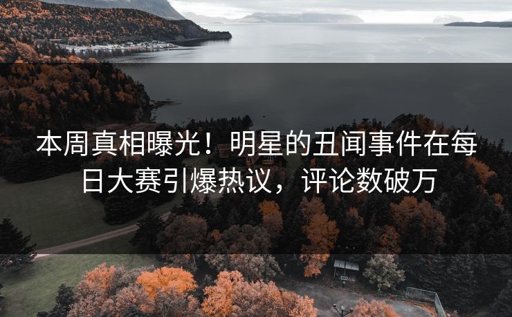 本周真相曝光！明星的丑闻事件在每日大赛引爆热议，评论数破万