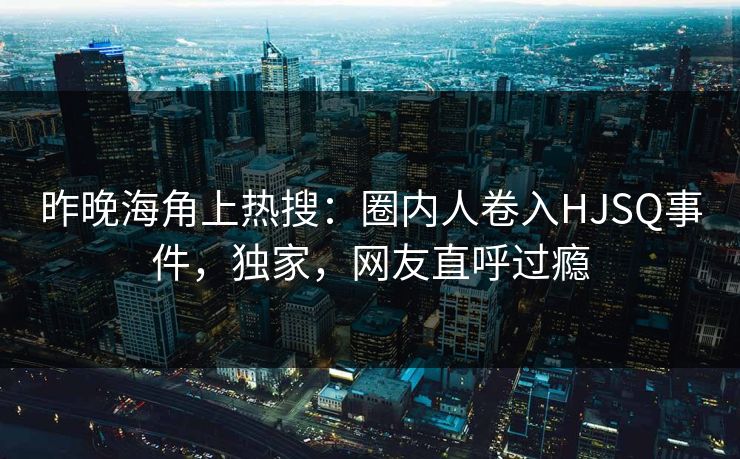 昨晚海角上热搜：圈内人卷入HJSQ事件，独家，网友直呼过瘾