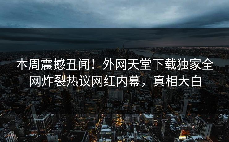 本周震撼丑闻！外网天堂下载独家全网炸裂热议网红内幕，真相大白