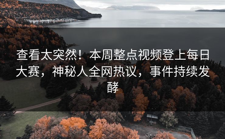 查看太突然！本周整点视频登上每日大赛，神秘人全网热议，事件持续发酵