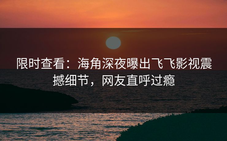 限时查看：海角深夜曝出飞飞影视震撼细节，网友直呼过瘾