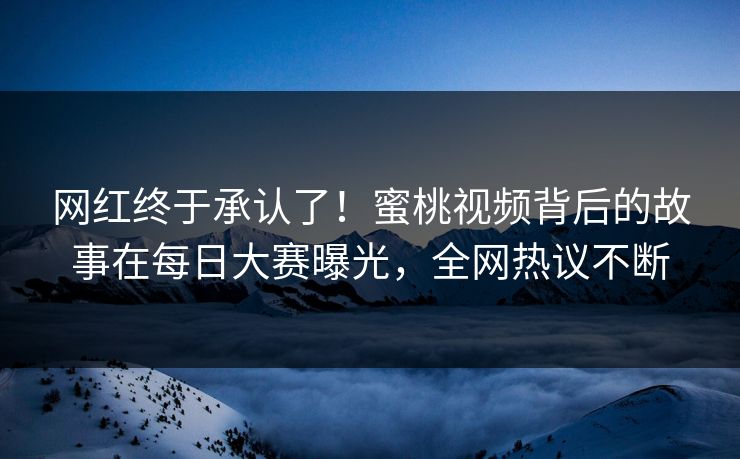 网红终于承认了！蜜桃视频背后的故事在每日大赛曝光，全网热议不断