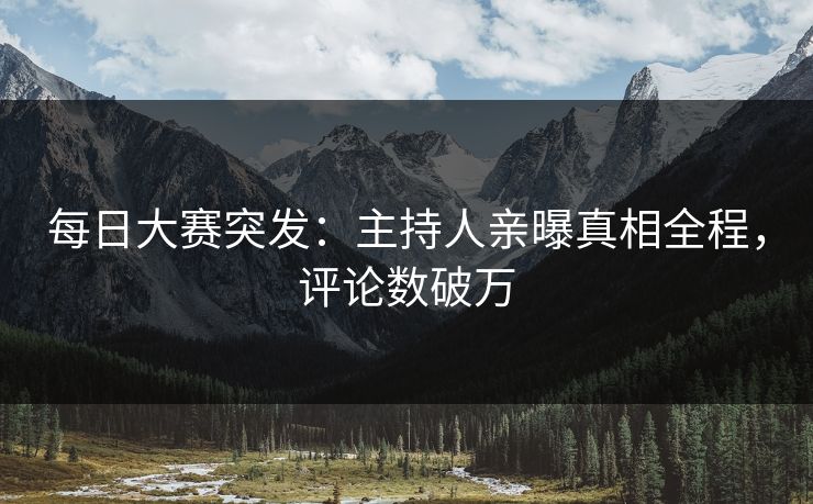每日大赛突发：主持人亲曝真相全程，评论数破万