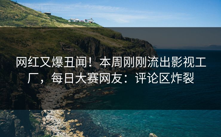网红又爆丑闻！本周刚刚流出影视工厂，每日大赛网友：评论区炸裂
