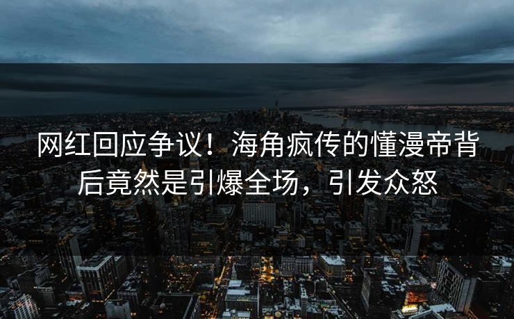 网红回应争议！海角疯传的懂漫帝背后竟然是引爆全场，引发众怒